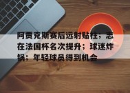 爱游戏平台下载-关于阿贾克斯赛后远射贴柱；志在法国杯名次提升；球迷炸锅；年轻球员得到机会的信息