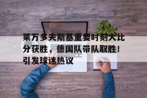 爱游戏登录入口-包含莱万多夫斯基重要时刻大比分获胜，德国队带队取胜！引发球迷热议的词条
